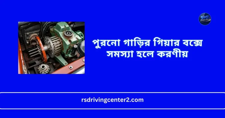 পুরনো গাড়ির গিয়ার বক্সে সমস্যা হলে করণীয়